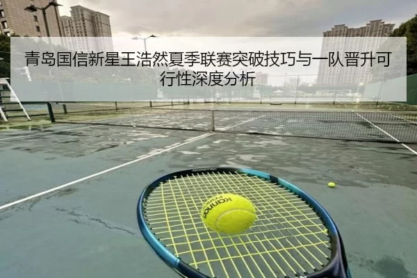青岛国信新星王浩然夏季联赛突破技巧与一队晋升可行性深度分析